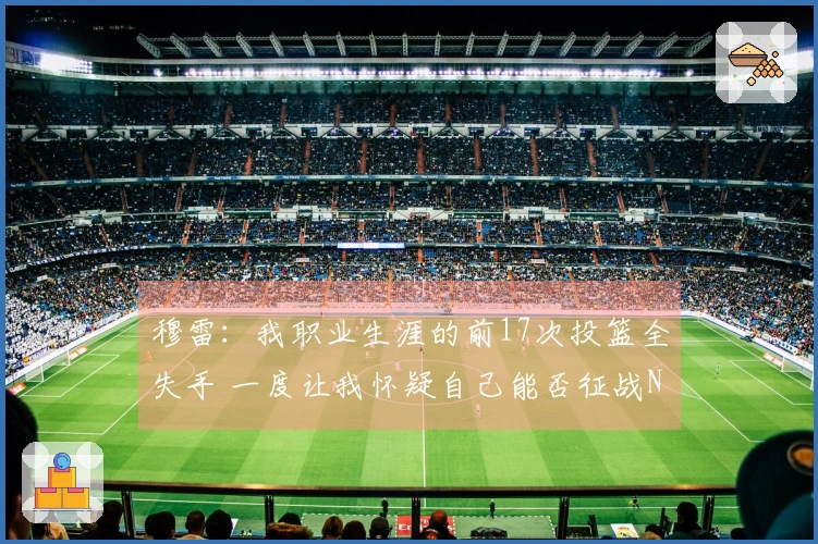 穆雷：我职业生涯的前17次投篮全失手 一度让我怀疑自己能否征战NBA