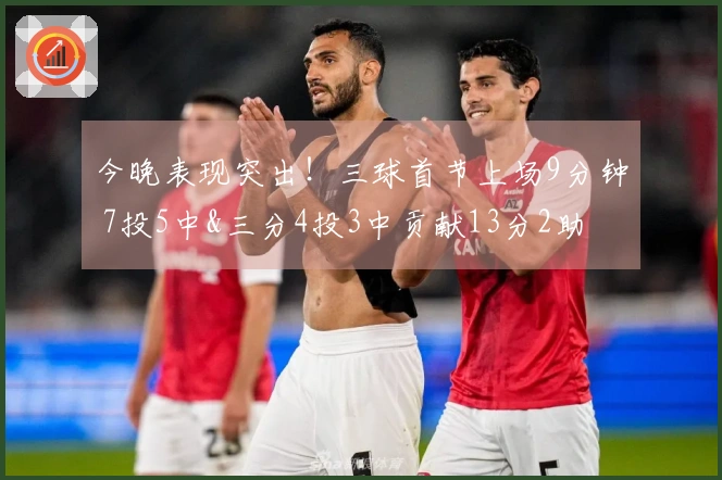 今晚表现突出！三球首节上场9分钟 7投5中&三分4投3中贡献13分2助