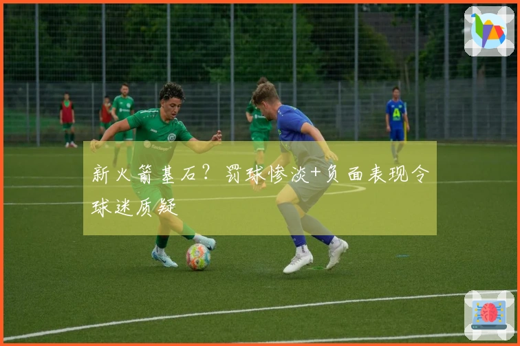 新火箭基石？罚球惨淡+负面表现令球迷质疑