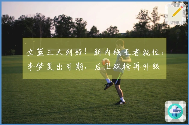 女篮三大利好！新内线王者就位，李梦复出可期，后卫双枪再升级