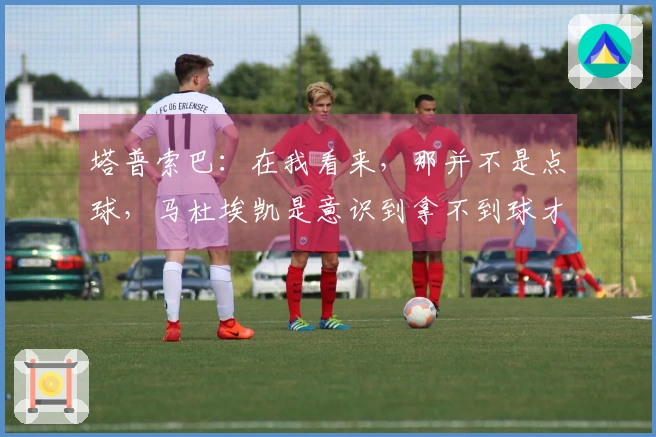 塔普索巴：在我看来，那并不是点球，马杜埃凯是意识到拿不到球才选择倒地的
