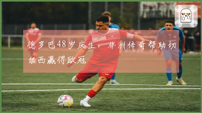 德罗巴48岁庆生，非洲传奇帮助切尔西赢得欧冠