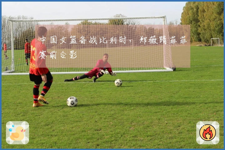 中国女篮备战比利时，郑薇隋菲菲赛前合影