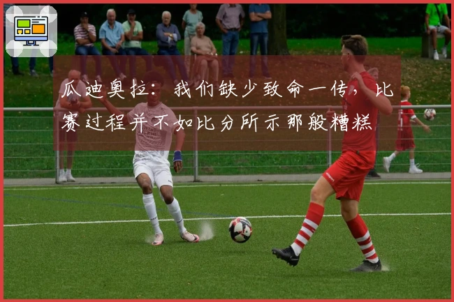 瓜迪奥拉：我们缺少致命一传，比赛过程并不如比分所示那般糟糕