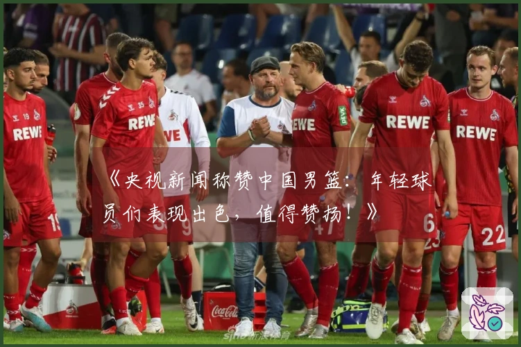 《央视新闻称赞中国男篮：年轻球员们表现出色，值得赞扬！》