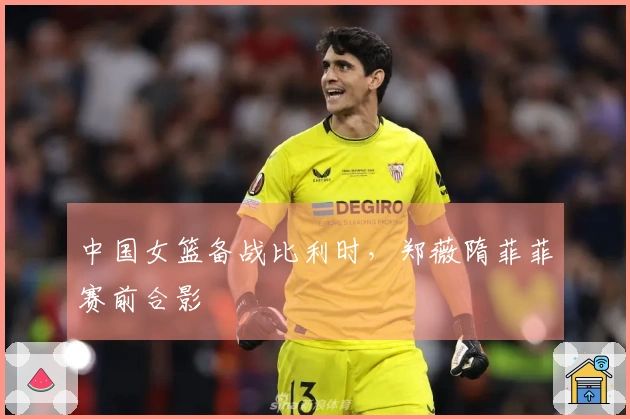 中国女篮备战比利时，郑薇隋菲菲赛前合影