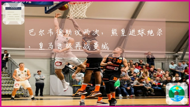 巴尔韦德助攻两次，熊皇进球绝杀，皇马晋级再战曼城