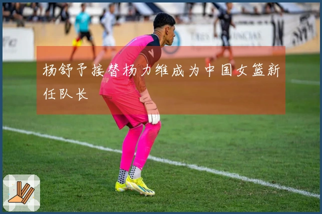 杨舒予接替杨力维成为中国女篮新任队长