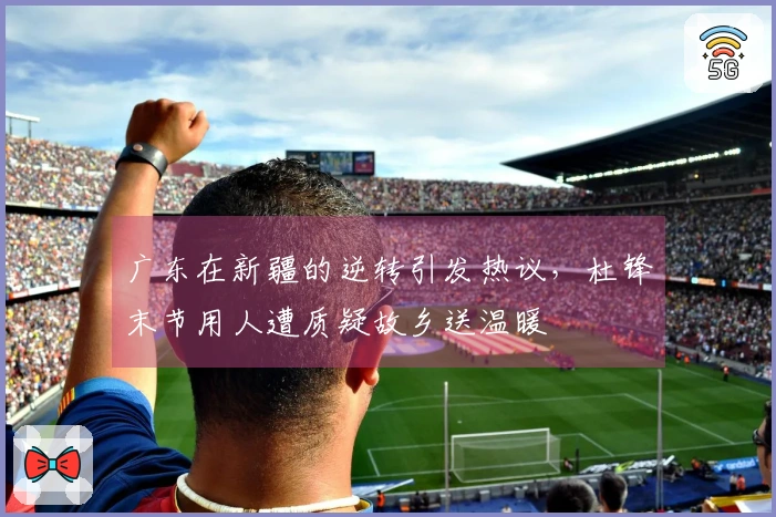 广东在新疆的逆转引发热议，杜锋末节用人遭质疑故乡送温暖