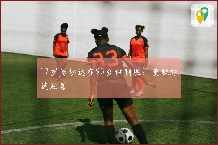17岁马切达在93分钟制胜，曼联球迷狂喜