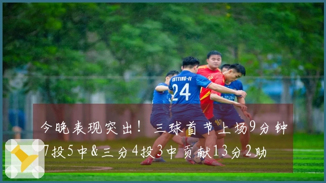 今晚表现突出！三球首节上场9分钟 7投5中&三分4投3中贡献13分2助