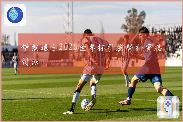 伊朗退出2026世界杯引发替补资格讨论