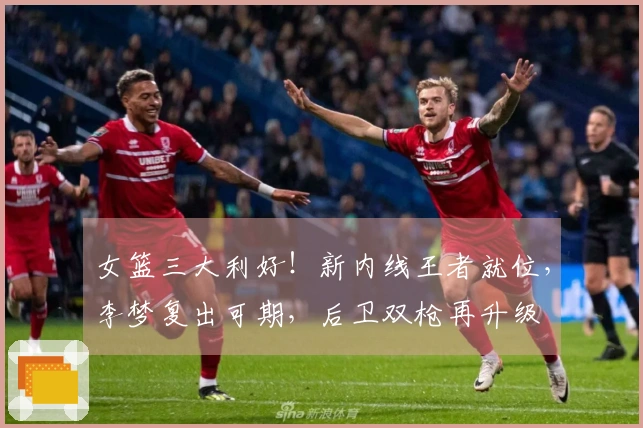 女篮三大利好！新内线王者就位，李梦复出可期，后卫双枪再升级